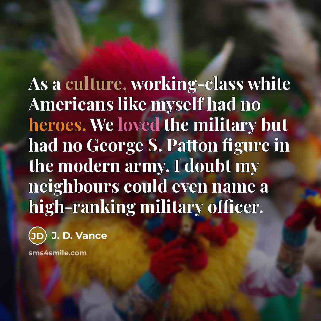 “As a culture, working-class white Americans like myself had no heroes. We loved the military but had no George S. Patton figure in the modern army. I doubt my neighbours could even name a high-ranking military officer.” quote by J. D. Vance