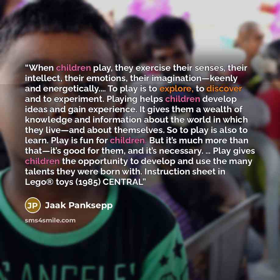 “When children play, they exercise their senses, their intellect, their emotions, their imagination—keenly and energetically.… To play is to explore, to discover and to experiment. Playing helps children develop ideas and gain experience. It gives them a wealth of knowledge and information about…” quote by Jaak Panksepp