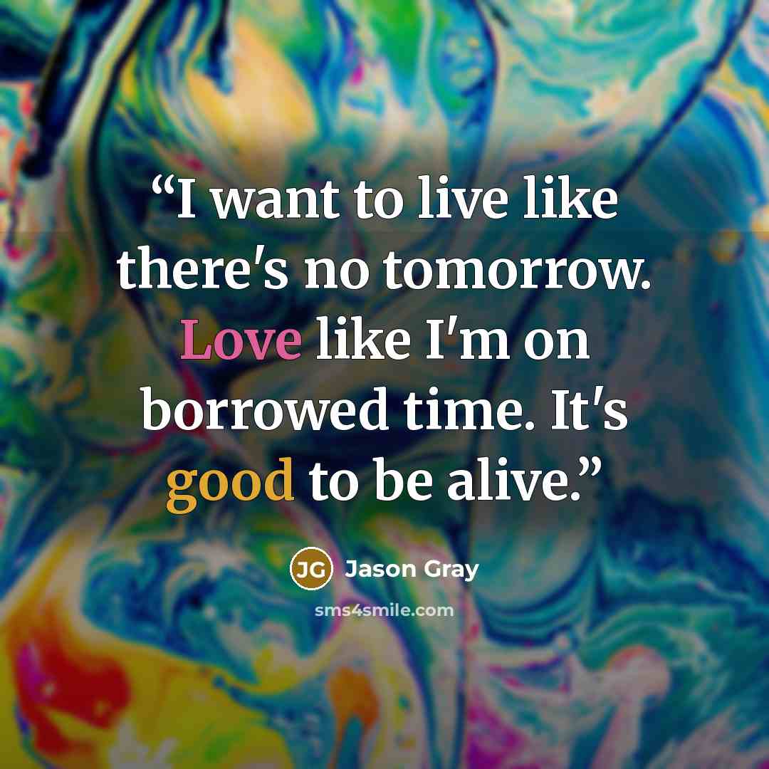 “I want to live like there's no tomorrow. Love like I'm on borrowed time. It's good to be alive.” quote by Jason Gray