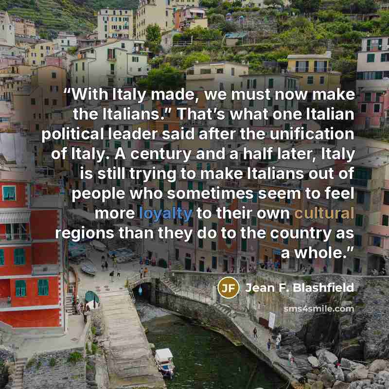“With Italy made, we must now make the Italians.” That’s what one Italian political leader said after the unification of Italy. A century and a half later, Italy is still trying to make Italians out of people who sometimes seem to feel more loyalty to their own cultural regions than they do to the…” quote by Jean F. Blashfield