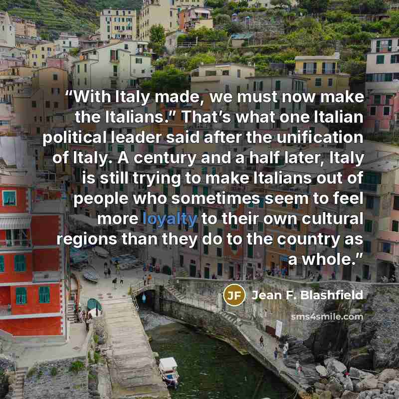 “With Italy made, we must now make the Italians.” That’s what one Italian political leader said after the unification of Italy. A century and a half later, Italy is still trying to make Italians out of people who sometimes seem to feel more loyalty to their own cultural regions than they do to the…” quote by Jean F. Blashfield