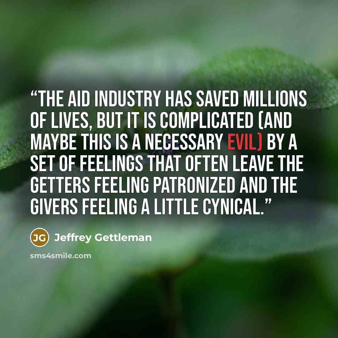 “The aid industry has saved millions of lives, but it is complicated (and maybe this is a necessary evil) by a set of feelings that often leave the getters feeling patronized and the givers feeling a little cynical.” quote by Jeffrey Gettleman