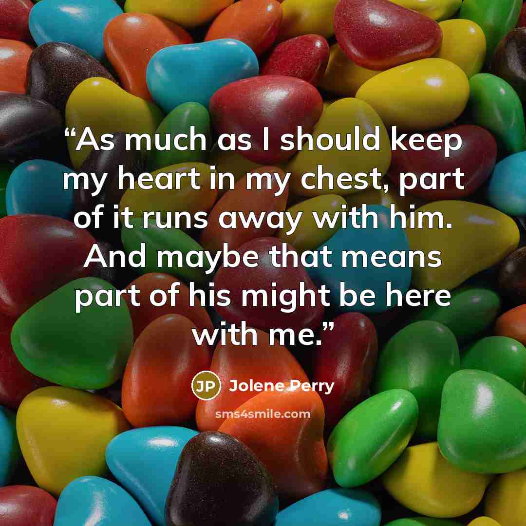 “As much as I should keep my heart in my chest, part of it runs away with him. And maybe that means part of his might be here with me.” quote by Jolene Perry