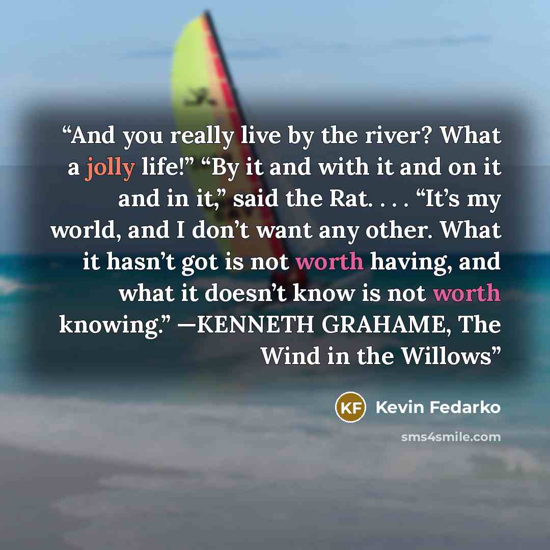 “And you really live by the river? What a jolly life!” “By it and with it and on it and in it,” said the Rat. . . . “It’s my world, and I don’t want any other. What it hasn’t got is not worth having, and what it doesn’t know is not worth knowing.” —KENNETH GRAHAME, The Wind in the Willows” quote by Kevin Fedarko