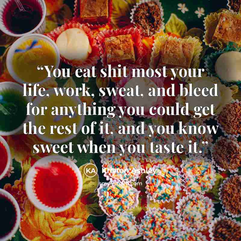 “You eat shit most your life, work, sweat, and bleed for anything you could get the rest of it, and you know sweet when you taste it.” quote by Kristen Ashley