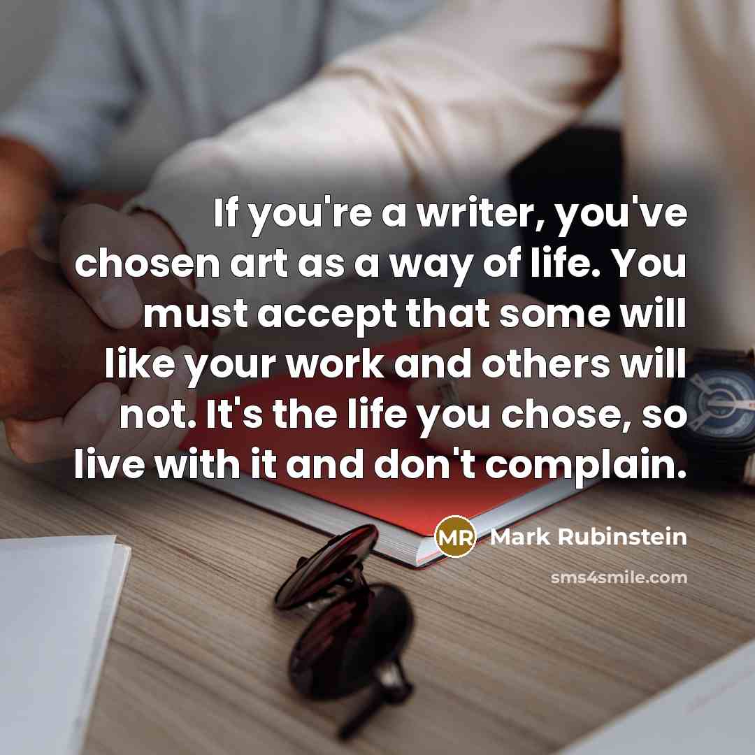 “If you're a writer, you've chosen art as a way of life. You must accept that some will like your work and others will not. It's the life you chose, so live with it and don't complain.” quote by Mark Rubinstein
