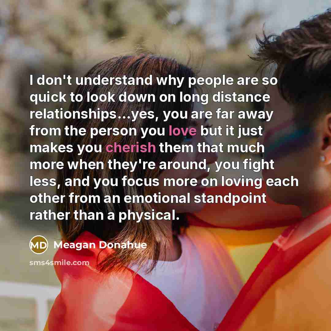“I don't understand why people are so quick to look down on long distance relationships...yes, you are far away from the person you love but it just makes you cherish them that much more when they're around, you fight less, and you focus more on loving each other from an emotional standpoint rather…” quote by Meagan Donahue