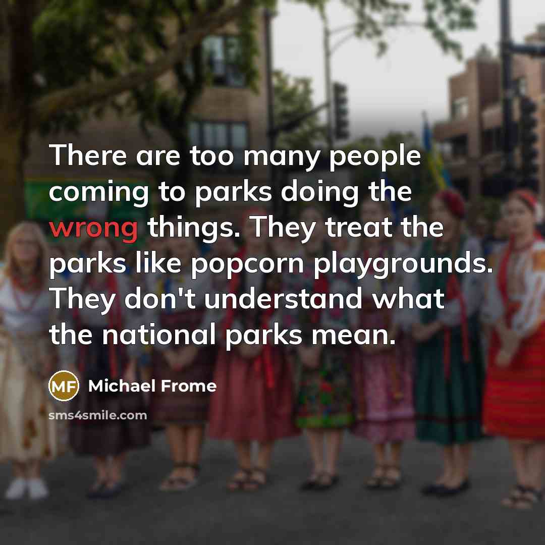 “There are too many people coming to parks doing the wrong things. They treat the parks like popcorn playgrounds. They don't understand what the national parks mean.” quote by Michael Frome