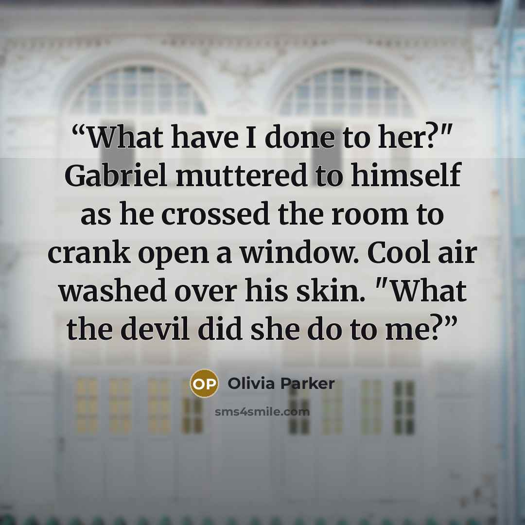 “What have I done to her?" Gabriel muttered to himself as he crossed the room to crank open a window. Cool air washed over his skin. "What the devil did she do to me?” quote by Olivia Parker