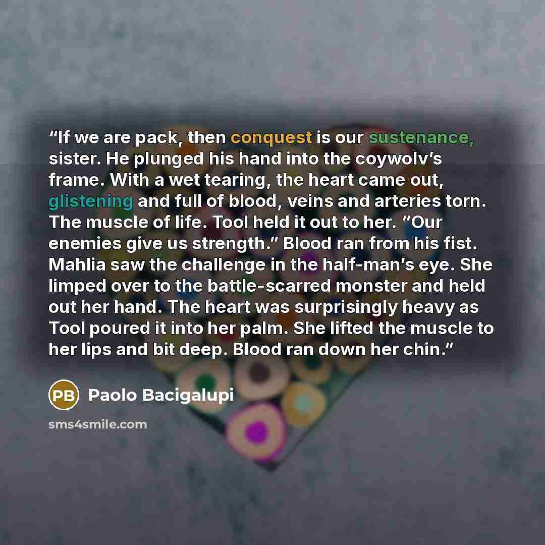 “If we are pack, then conquest is our sustenance, sister. He plunged his hand into the coywolv’s frame. With a wet tearing, the heart came out, glistening and full of blood, veins and arteries torn. The muscle of life. Tool held it out to her. “Our enemies give us strength.” Blood ran from his…” quote by Paolo Bacigalupi