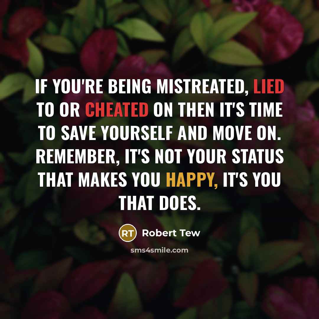 “If you're being mistreated, lied to or cheated on then it's time to save yourself and move on. Remember, it's not your status that makes you happy, it's you that does.” quote by Robert Tew