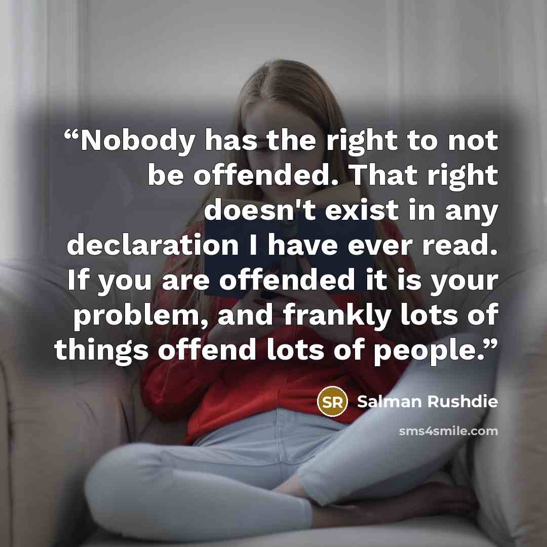 “Nobody has the right to not be offended. That right doesn't exist in any declaration I have ever read. If you are offended it is your problem, and frankly lots of things offend lots of people.” quote by Salman Rushdie