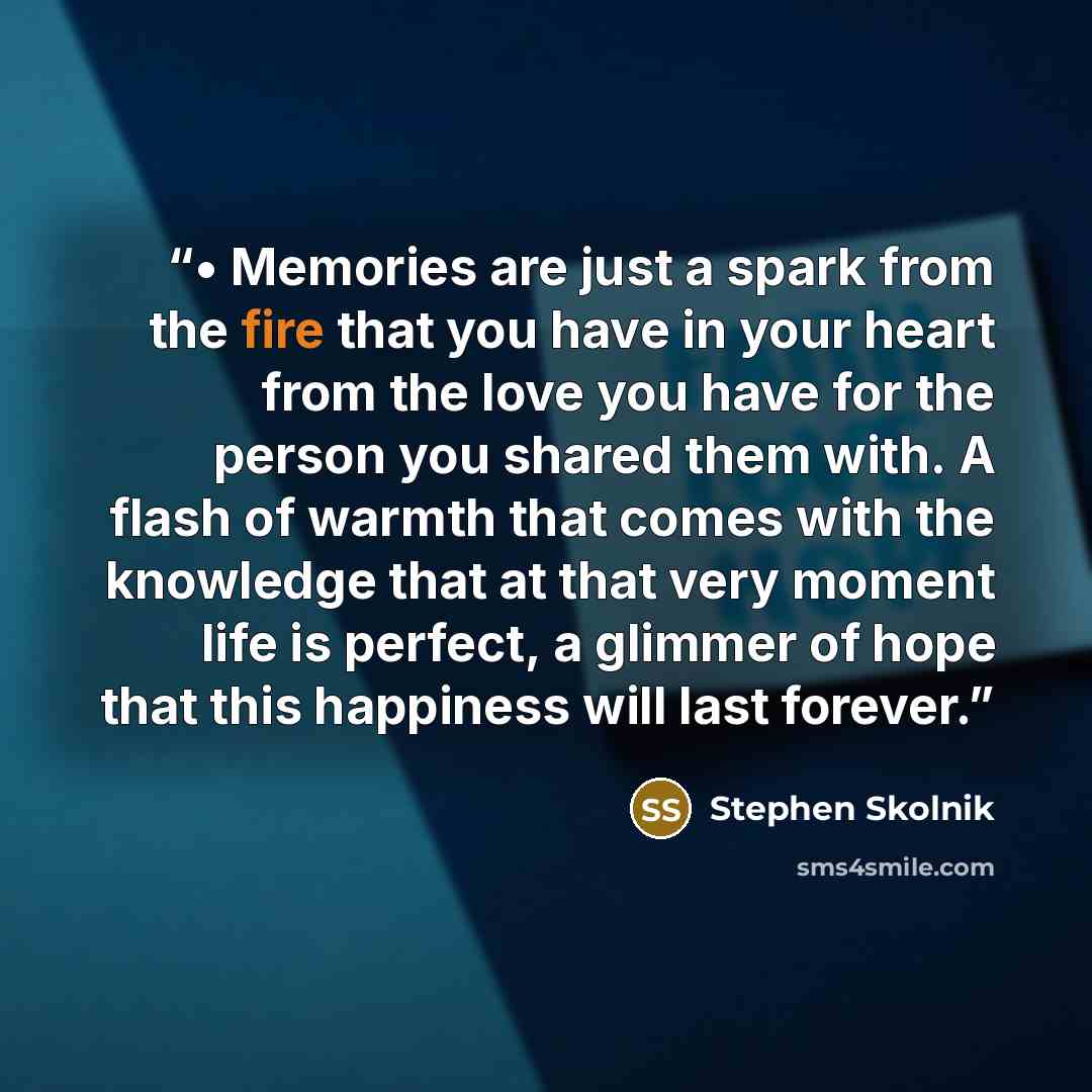 “• Memories are just a spark from the fire that you have in your heart from the love you have for the person you shared them with. A flash of warmth that comes with the knowledge that at that very moment life is perfect, a glimmer of hope that this happiness will last forever.” quote by Stephen Skolnik