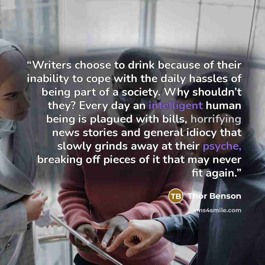 “Writers choose to drink because of their inability to cope with the daily hassles of being part of a society. Why shouldn’t they? Every day an intelligent human being is plagued with bills, horrifying news stories and general idiocy that slowly grinds away at their psyche, breaking off pieces of…” quote by Thor Benson