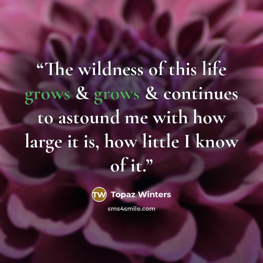 “The wildness of this life grows & grows & continues to astound me with how large it is, how little I know of it.” quote by Topaz Winters