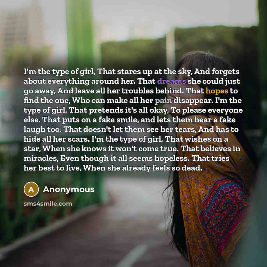 “I'm the type of girl, That stares up at the sky, And forgets about everything around her. That dreams she could just go away, And leave all her troubles behind. That hopes to find the one, Who can make all her pain disappear. I'm the type of girl, That pretends it's all okay, To please everyone…” quote by Anonymous