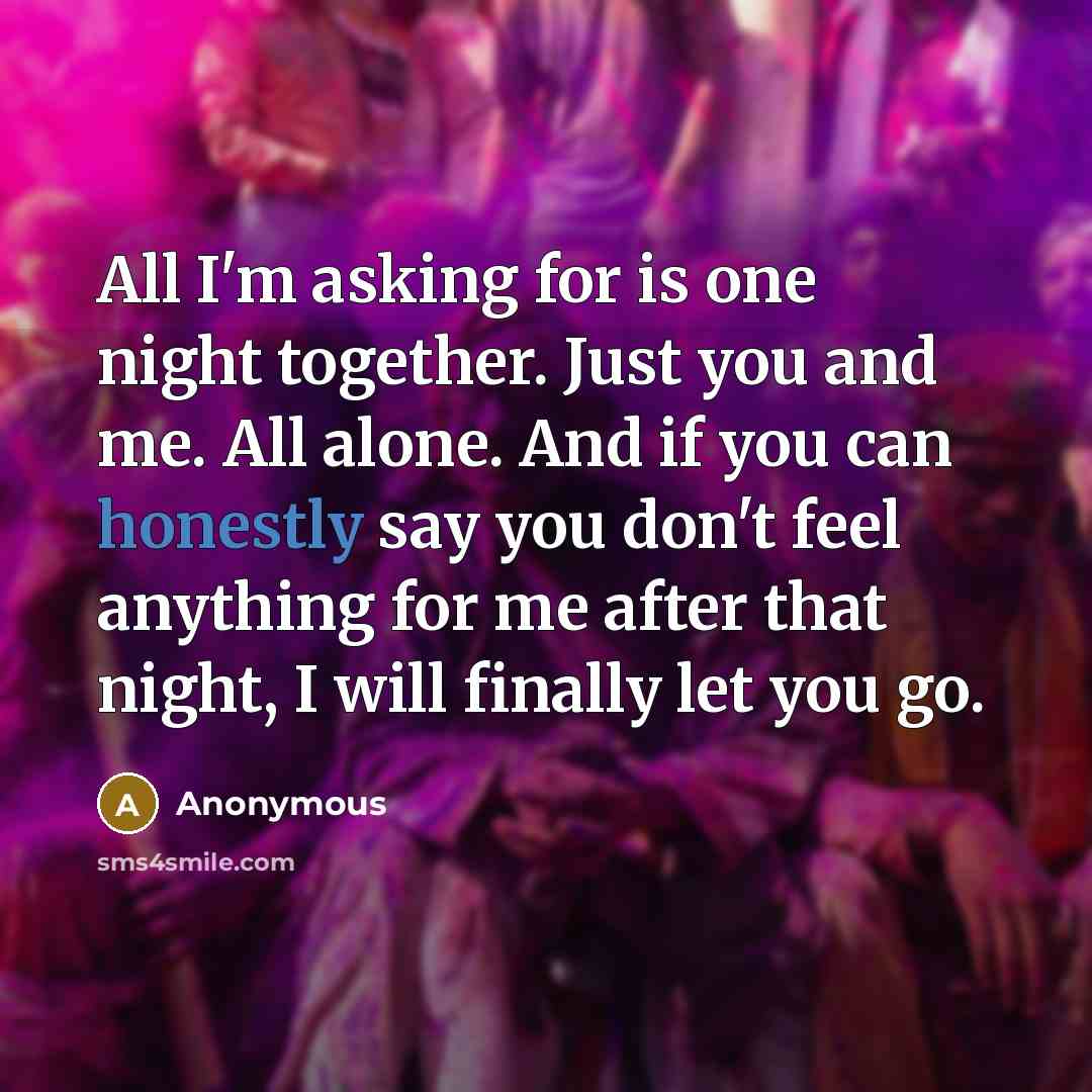 “All I'm asking for is one night together. Just you and me. All alone. And if you can honestly say you don't feel anything for me after that night, I will finally let you go.” quote by Anonymous