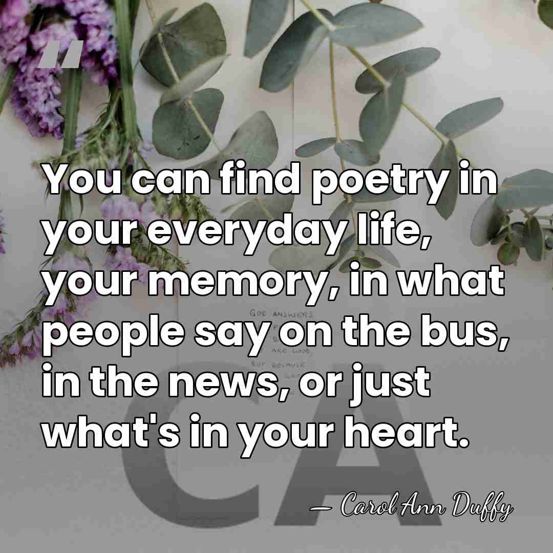 You can find poetry in your everyday life, your memory, in what&hellip; - Carol Ann Duffy
