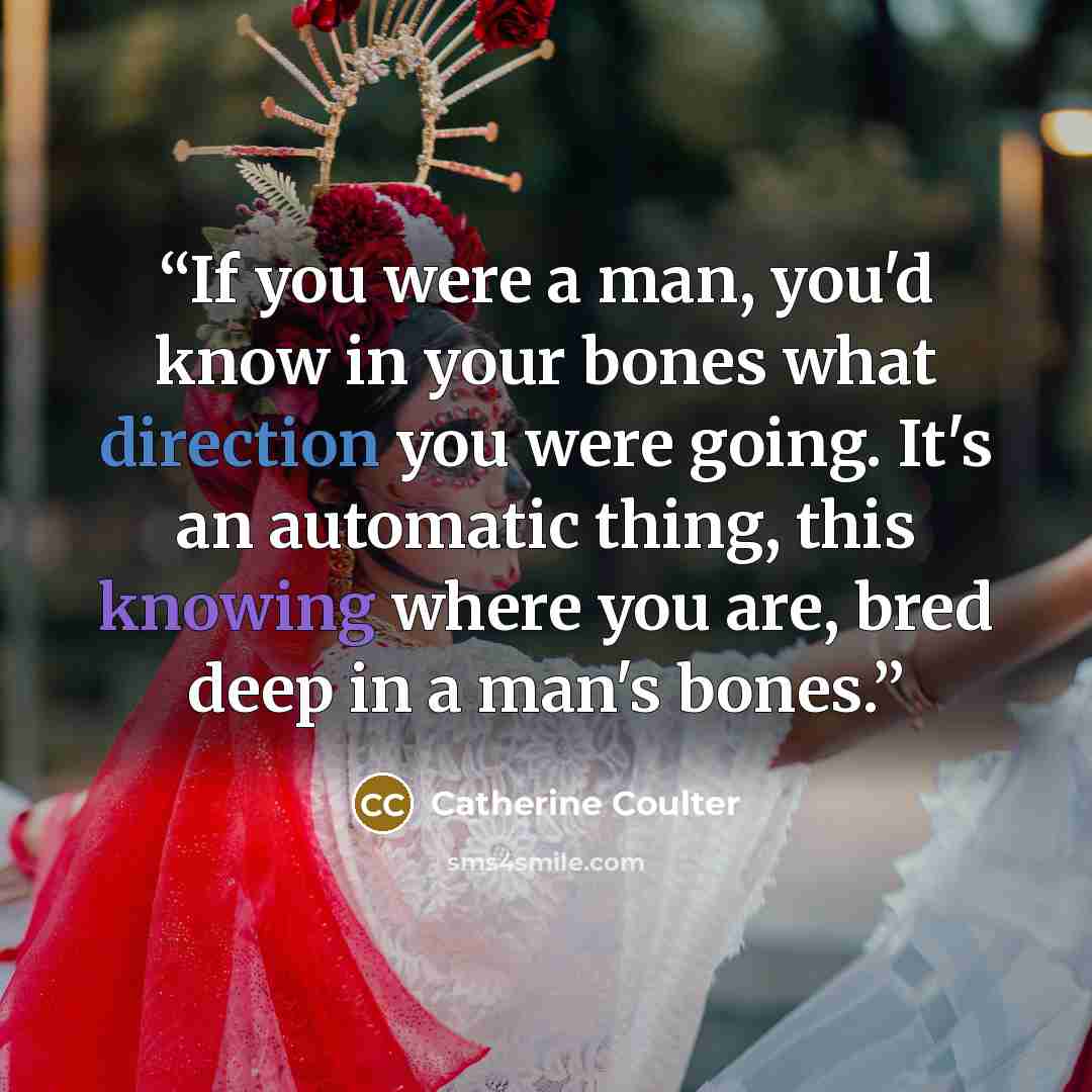 “If you were a man, you'd know in your bones what direction you were going. It's an automatic thing, this knowing where you are, bred deep in a man's bones.” quote by Catherine Coulter