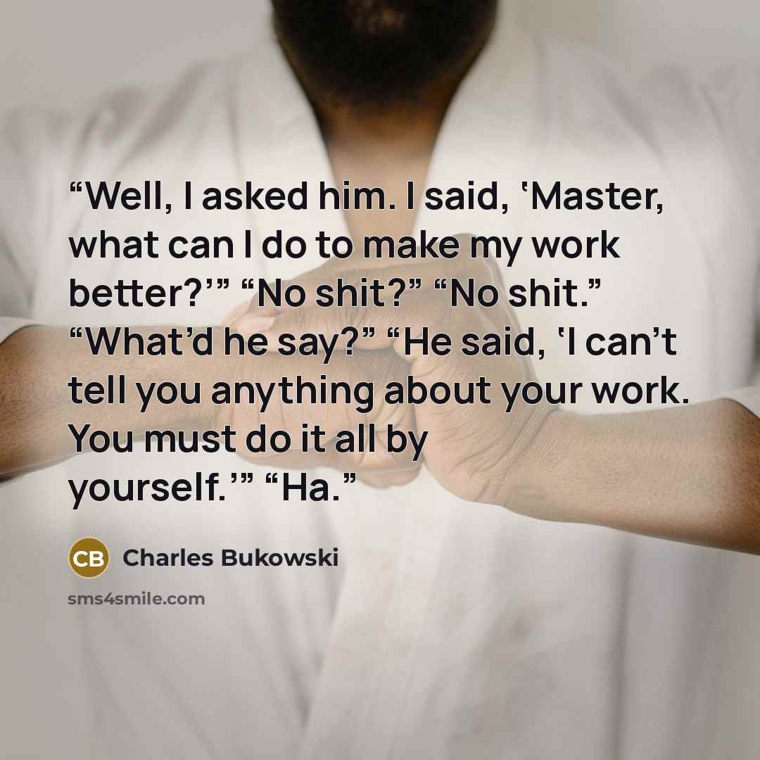 “Well, I asked him. I said, ‘Master, what can I do to make my work better?’” “No shit?” “No shit.” “What’d he say?” “He said, ‘I can’t tell you anything about your work. You must do it all by yourself.’” “Ha.” quote by Charles Bukowski