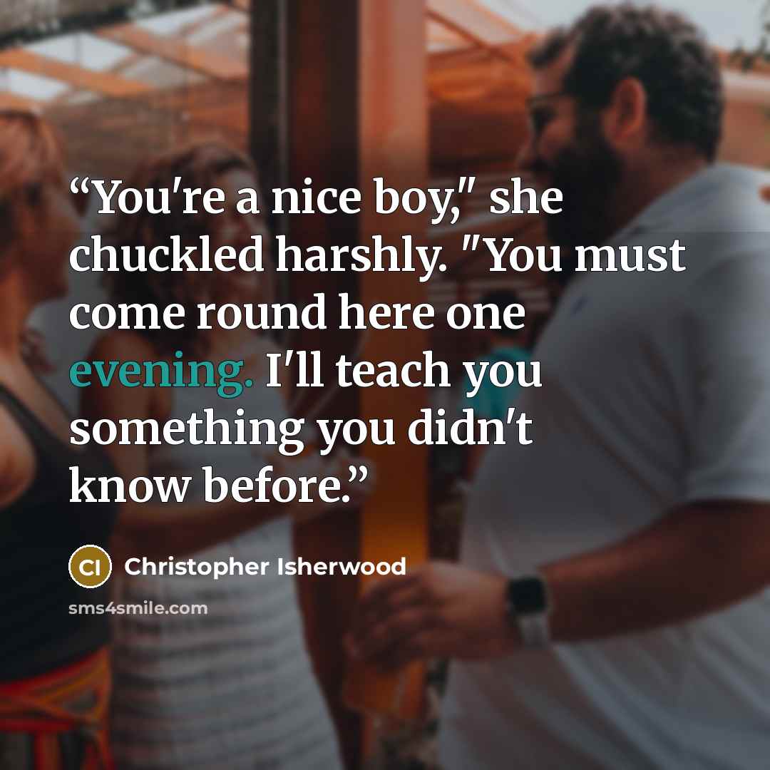 “You're a nice boy," she chuckled harshly. "You must come round here one evening. I'll teach you something you didn't know before.” quote by Christopher Isherwood