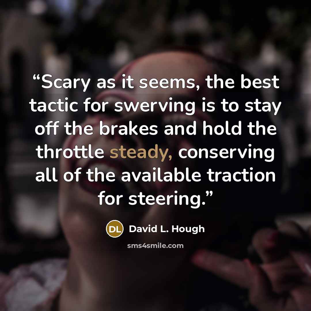 “Scary as it seems, the best tactic for swerving is to stay off the brakes and hold the throttle steady, conserving all of the available traction for steering.” quote by David L. Hough