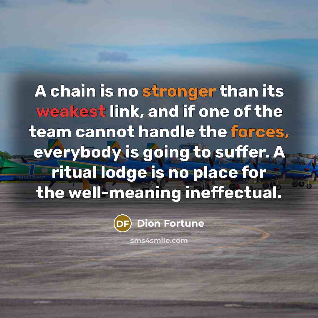 “A chain is no stronger than its weakest link, and if one of the team cannot handle the forces, everybody is going to suffer. A ritual lodge is no place for the well-meaning ineffectual.” quote by Dion Fortune