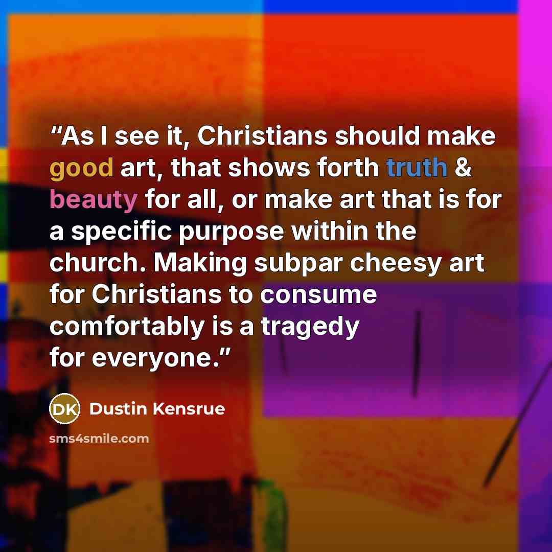 “As I see it, Christians should make good art, that shows forth truth & beauty for all, or make art that is for a specific purpose within the church. Making subpar cheesy art for Christians to consume comfortably is a tragedy for everyone.” quote by Dustin Kensrue
