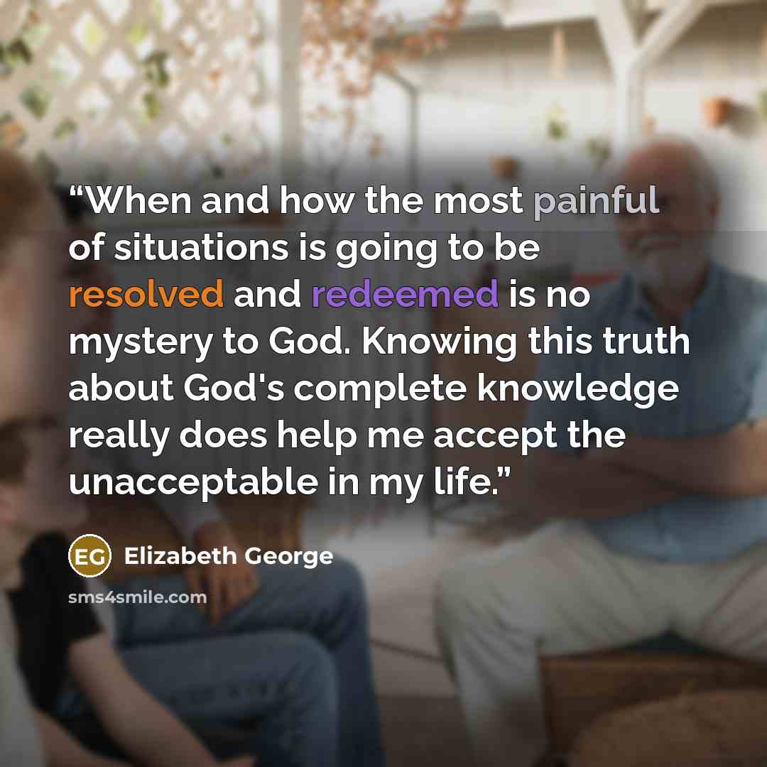 “When and how the most painful of situations is going to be resolved and redeemed is no mystery to God. Knowing this truth about God's complete knowledge really does help me accept the unacceptable in my life.” quote by Elizabeth George