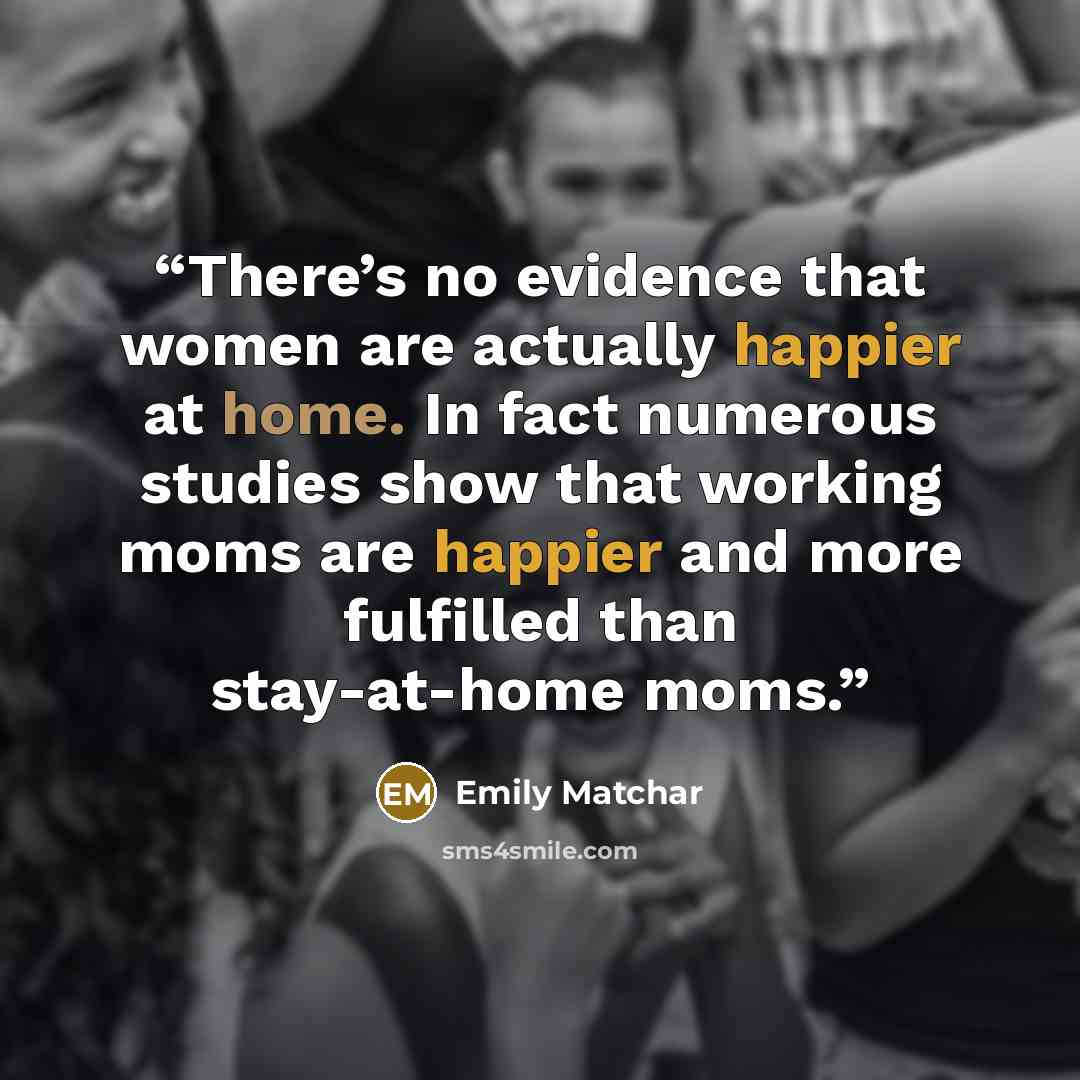 “There’s no evidence that women are actually happier at home. In fact numerous studies show that working moms are happier and more fulfilled than stay-at-home moms.” quote by Emily Matchar