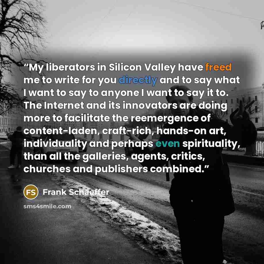 “My liberators in Silicon Valley have freed me to write for you directly and to say what I want to say to anyone I want to say it to. The Internet and its innovators are doing more to facilitate the reemergence of content-laden, craft-rich, hands-on art, individuality and perhaps even spirituality…” quote by Frank Schaeffer