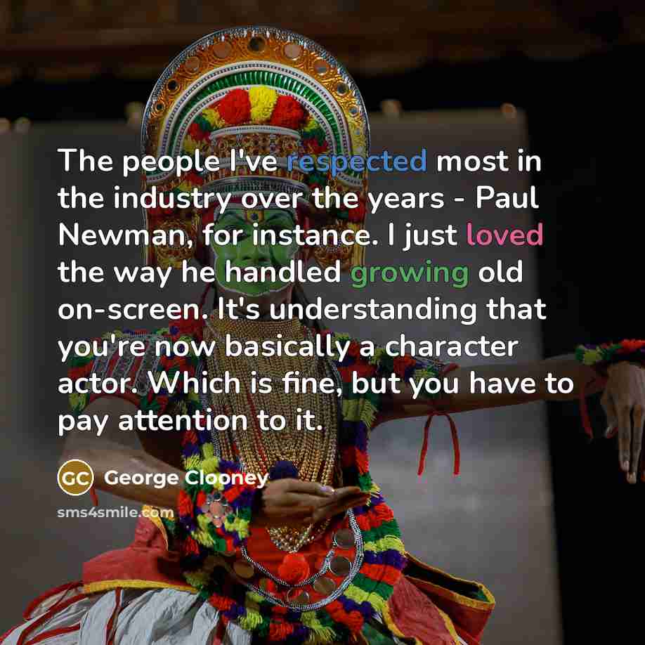 “The people I've respected most in the industry over the years - Paul Newman, for instance. I just loved the way he handled growing old on-screen. It's understanding that you're now basically a character actor. Which is fine, but you have to pay attention to it.” quote by George Clooney