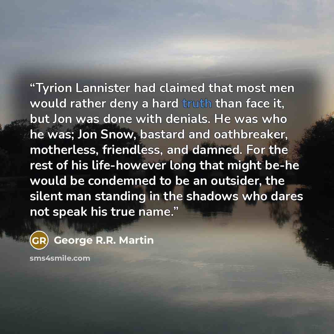 “Tyrion Lannister had claimed that most men would rather deny a hard truth than face it, but Jon was done with denials. He was who he was; Jon Snow, bastard and oathbreaker, motherless, friendless, and damned. For the rest of his life-however long that might be-he would be condemned to be an…” quote by George R.R. Martin