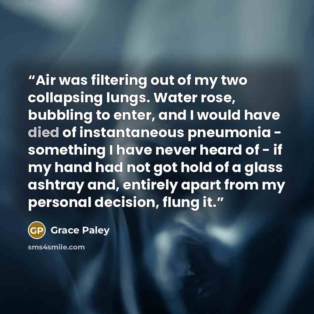 “Air was filtering out of my two collapsing lungs. Water rose, bubbling to enter, and I would have died of instantaneous pneumonia - something I have never heard of - if my hand had not got hold of a glass ashtray and, entirely apart from my personal decision, flung it.” quote by Grace Paley