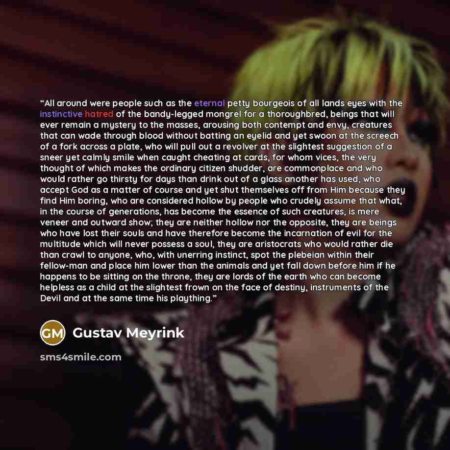 “All around were people such as the eternal petty bourgeois of all lands eyes with the instinctive hatred of the bandy-legged mongrel for a thoroughbred, beings that will ever remain a mystery to the masses, arousing both contempt and envy, creatures that can wade through blood without batting an…” quote by Gustav Meyrink