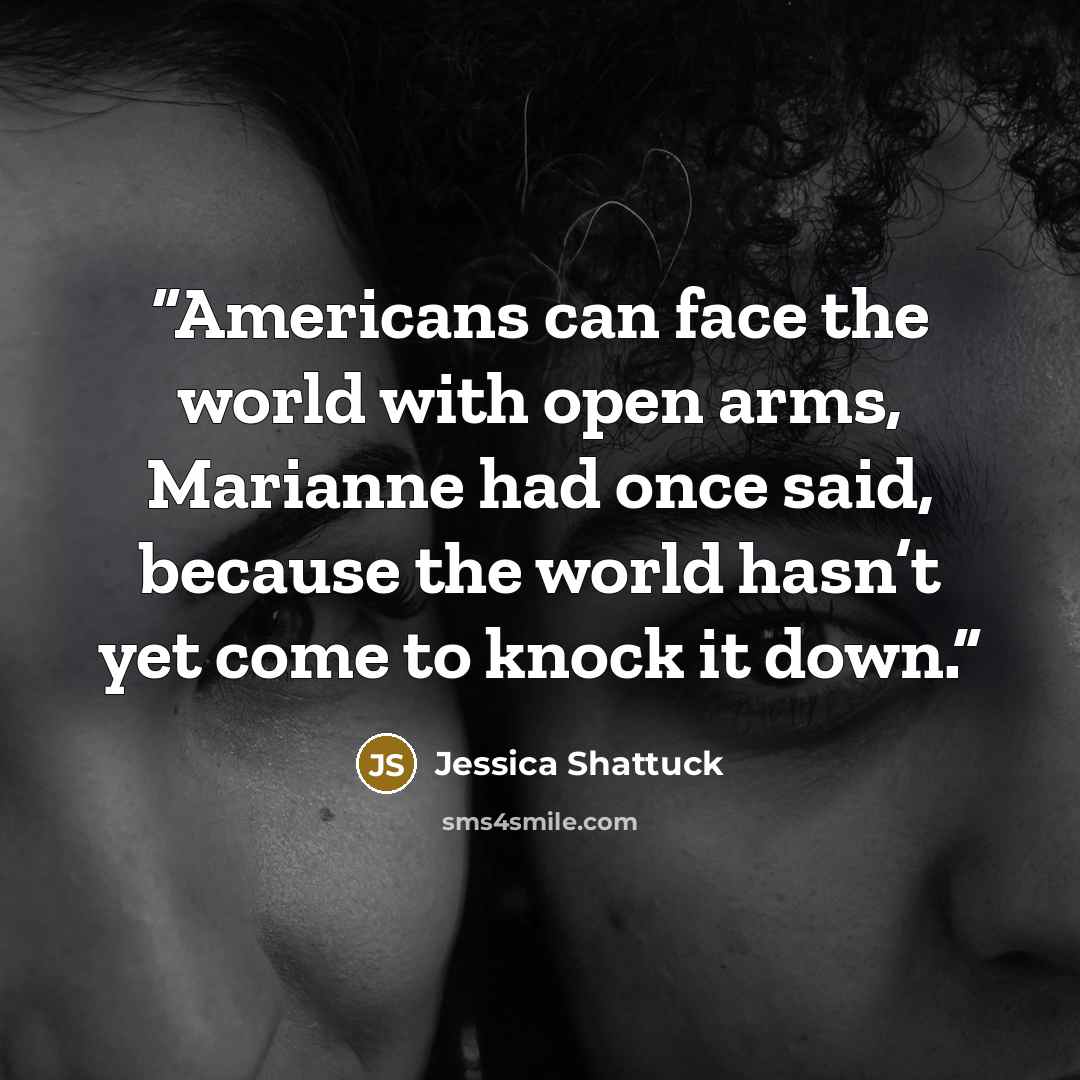 “Americans can face the world with open arms, Marianne had once said, because the world hasn’t yet come to knock it down.” quote by Jessica Shattuck