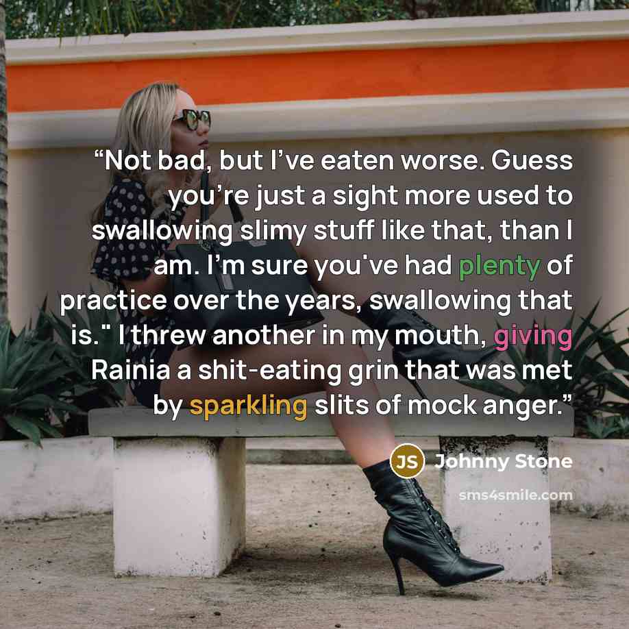 “Not bad, but I've eaten worse. Guess you're just a sight more used to swallowing slimy stuff like that, than I am. I'm sure you've had plenty of practice over the years, swallowing that is." I threw another in my mouth, giving Rainia a shit-eating grin that was met by sparkling slits of mock anger.” quote by Johnny Stone