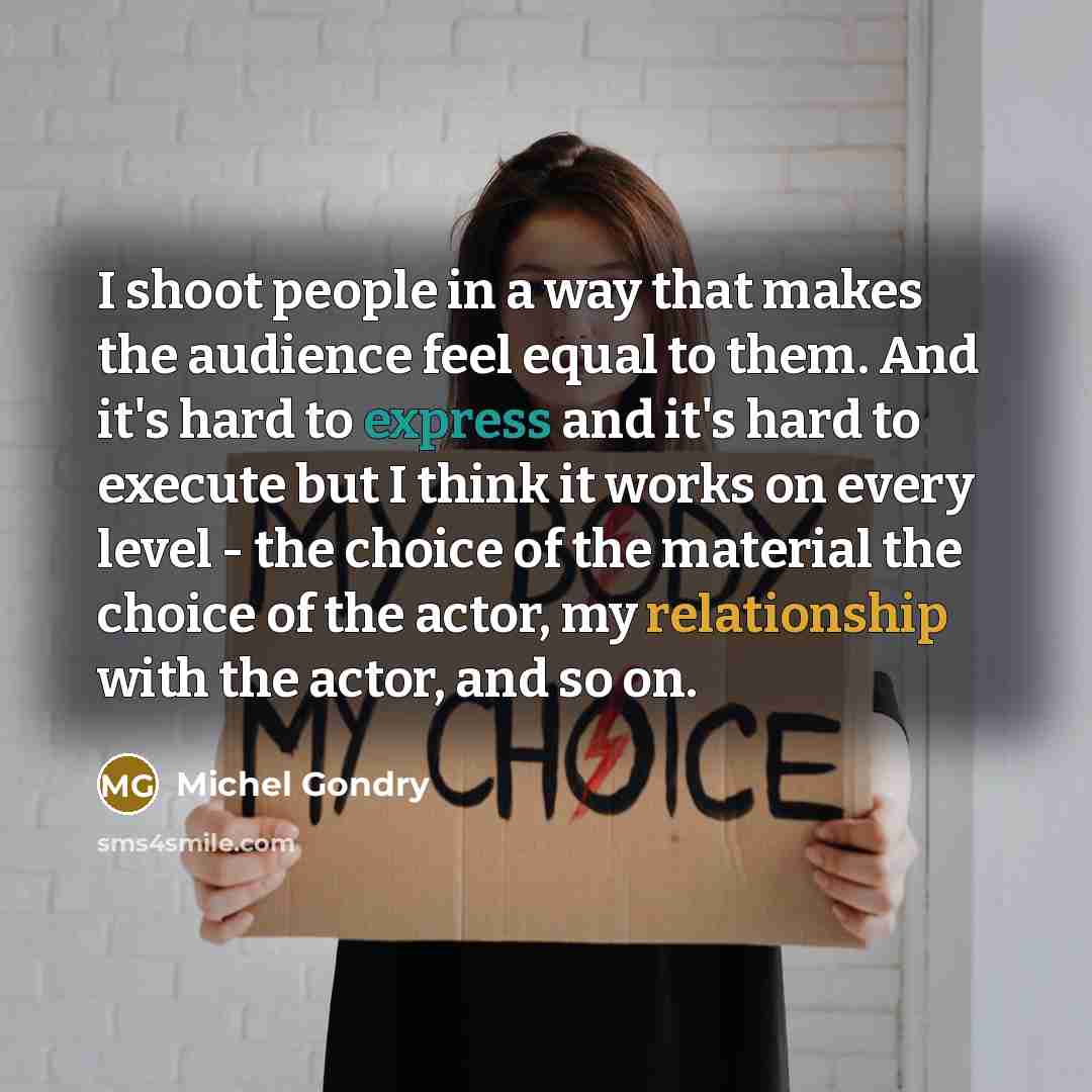 “I shoot people in a way that makes the audience feel equal to them. And it's hard to express and it's hard to execute but I think it works on every level - the choice of the material the choice of the actor, my relationship with the actor, and so on.” quote by Michel Gondry