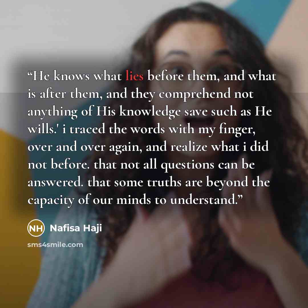 “He knows what lies before them, and what is after them, and they comprehend not anything of His knowledge save such as He wills.' i traced the words with my finger, over and over again, and realize what i did not before. that not all questions can be answered. that some truths are beyond the…” quote by Nafisa Haji