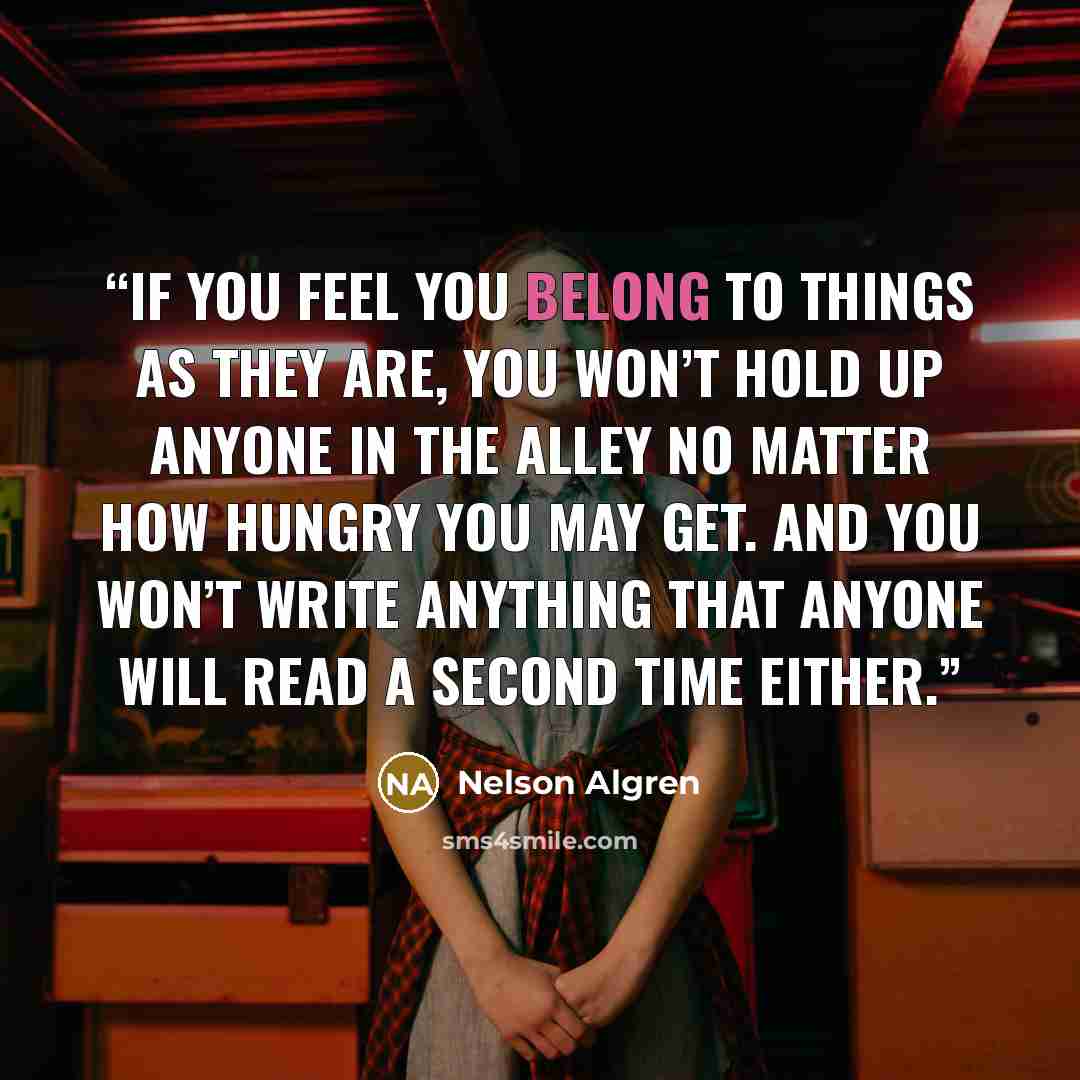 “If you feel you belong to things as they are, you won’t hold up anyone in the alley no matter how hungry you may get. And you won’t write anything that anyone will read a second time either.” quote by Nelson Algren
