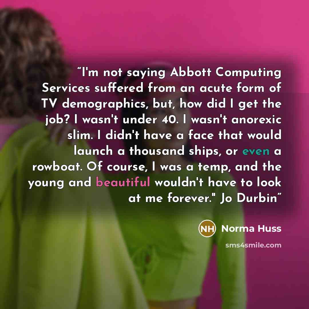 “I'm not saying Abbott Computing Services suffered from an acute form of TV demographics, but, how did I get the job? I wasn't under 40. I wasn't anorexic slim. I didn't have a face that would launch a thousand ships, or even a rowboat. Of course, I was a temp, and the young and beautiful wouldn't…” quote by Norma Huss
