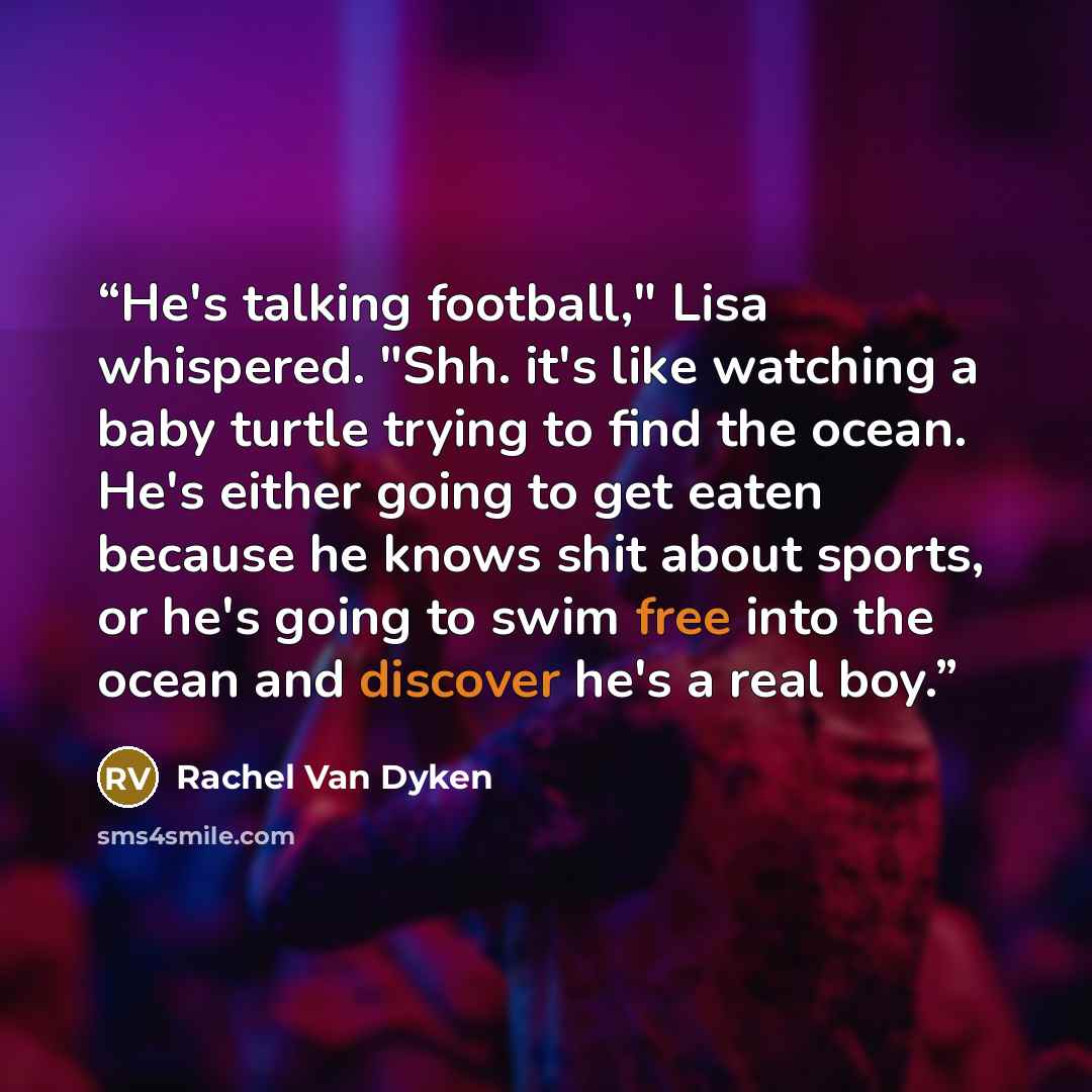 “He's talking football," Lisa whispered. "Shh. it's like watching a baby turtle trying to find the ocean. He's either going to get eaten because he knows shit about sports, or he's going to swim free into the ocean and discover he's a real boy.” quote by Rachel Van Dyken