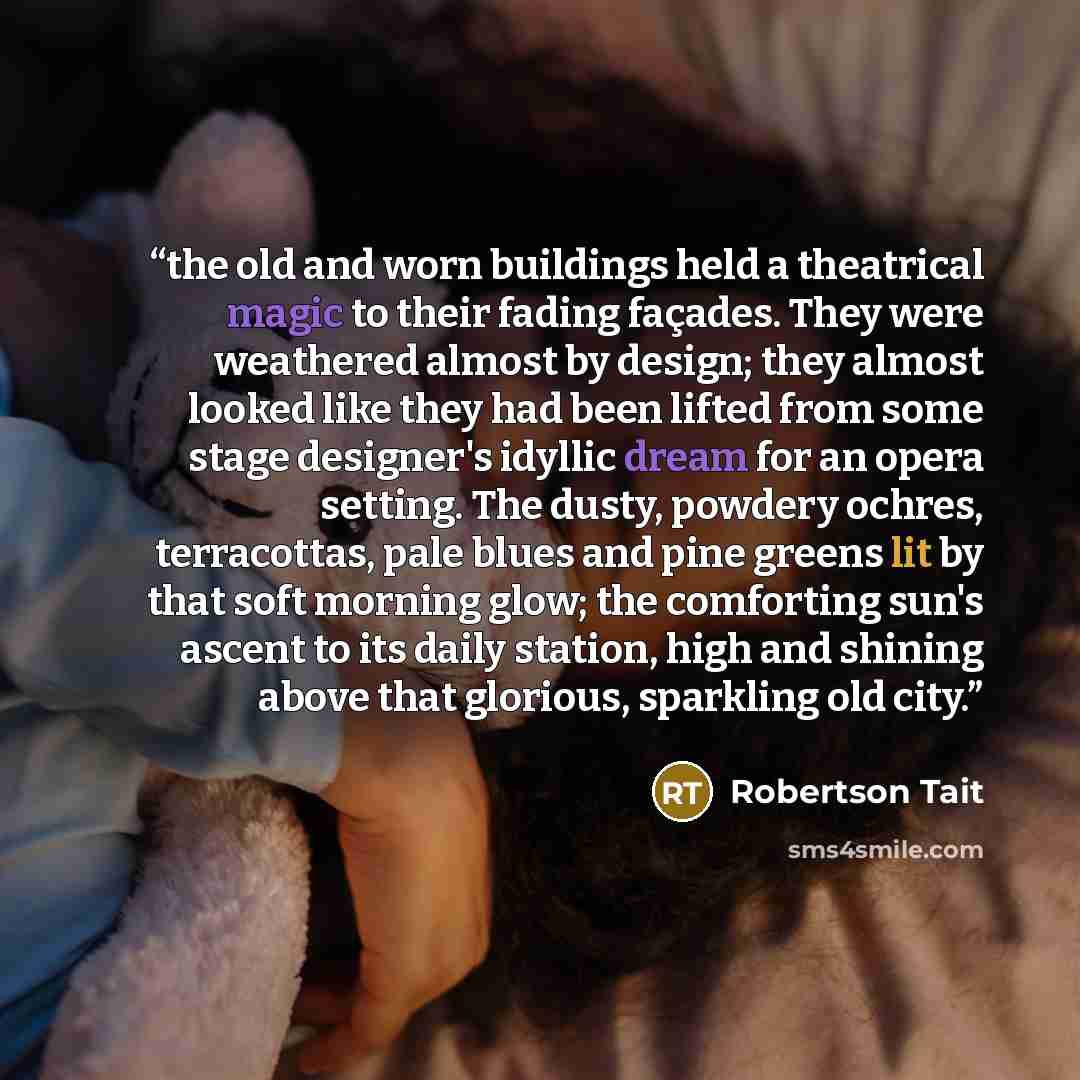 “the old and worn buildings held a theatrical magic to their fading façades. They were weathered almost by design; they almost looked like they had been lifted from some stage designer's idyllic dream for an opera setting. The dusty, powdery ochres, terracottas, pale blues and pine greens lit by…” quote by Robertson Tait