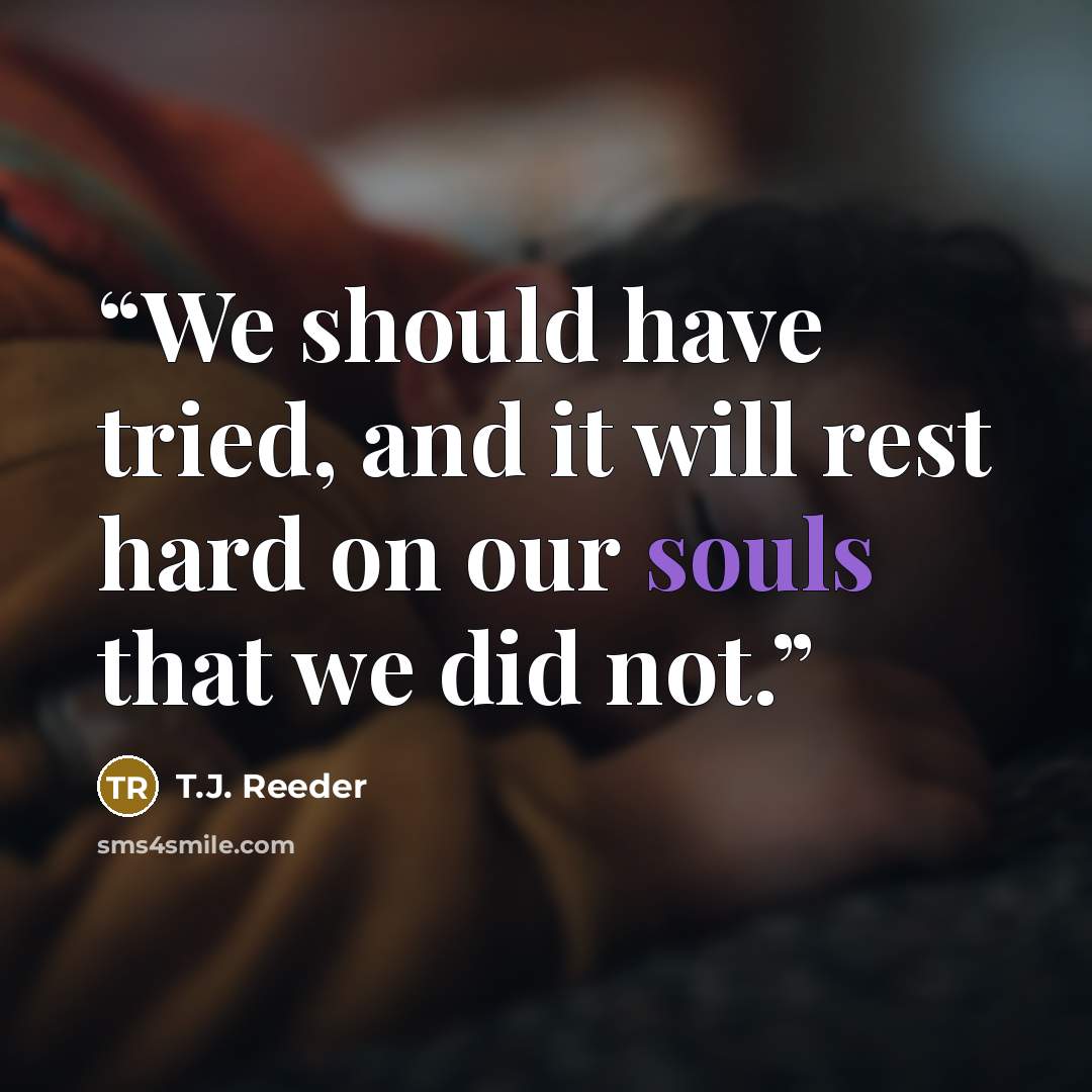 “We should have tried, and it will rest hard on our souls that we did not.” quote by T.J. Reeder