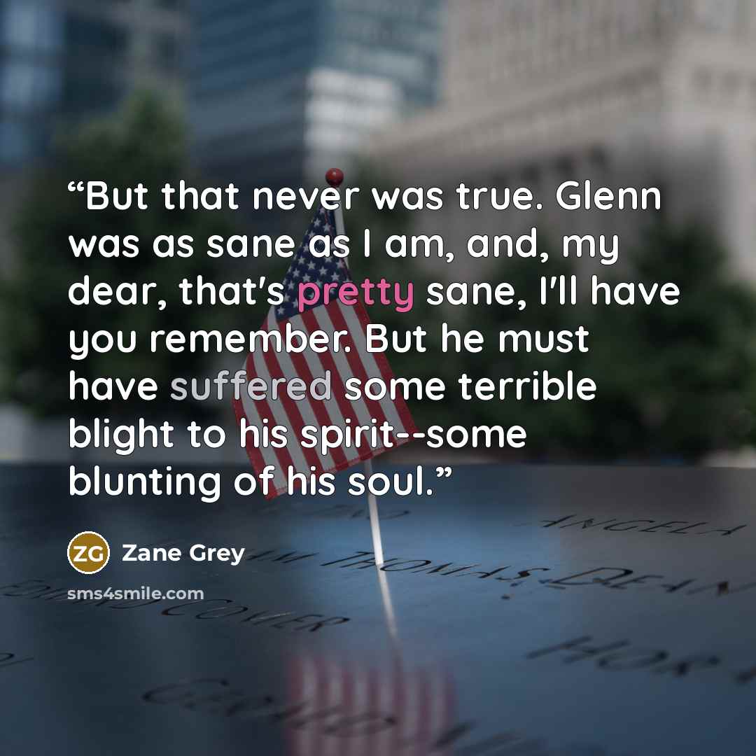 “But that never was true. Glenn was as sane as I am, and, my dear, that's pretty sane, I'll have you remember. But he must have suffered some terrible blight to his spirit--some blunting of his soul.” quote by Zane Grey