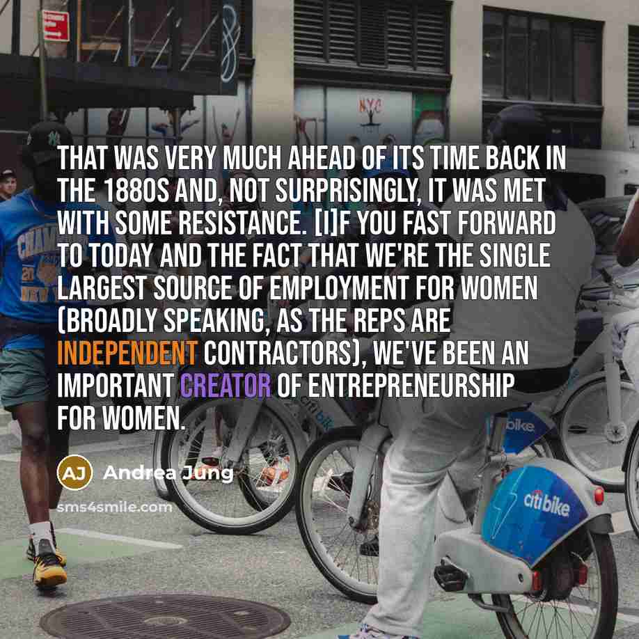 “That was very much ahead of its time back in the 1880s and, not surprisingly, it was met with some resistance. [I]f you fast forward to today and the fact that we're the single largest source of employment for women (broadly speaking, as the reps are independent contractors), we've been an…” quote by Andrea Jung