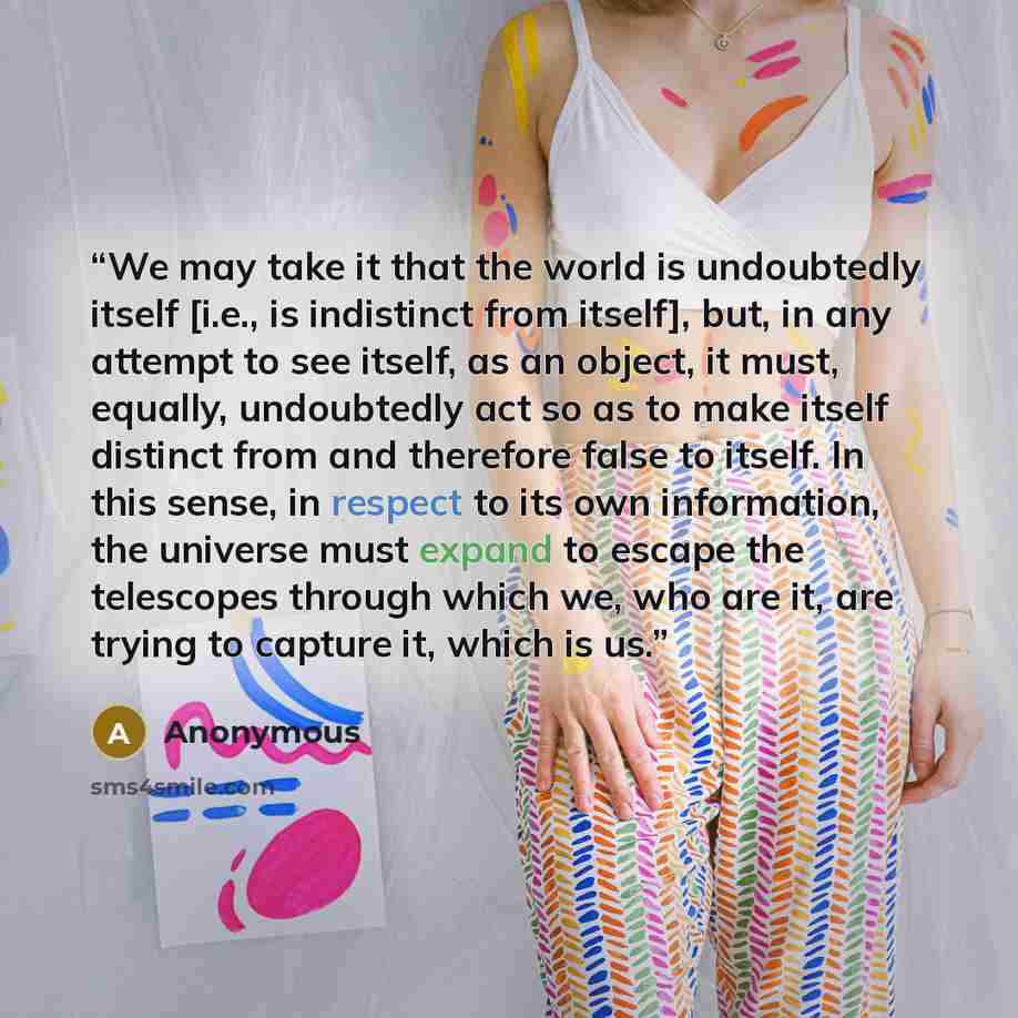 “We may take it that the world is undoubtedly itself [i.e., is indistinct from itself], but, in any attempt to see itself, as an object, it must, equally, undoubtedly act so as to make itself distinct from and therefore false to itself. In this sense, in respect to its own information, the universe…” quote by Anonymous