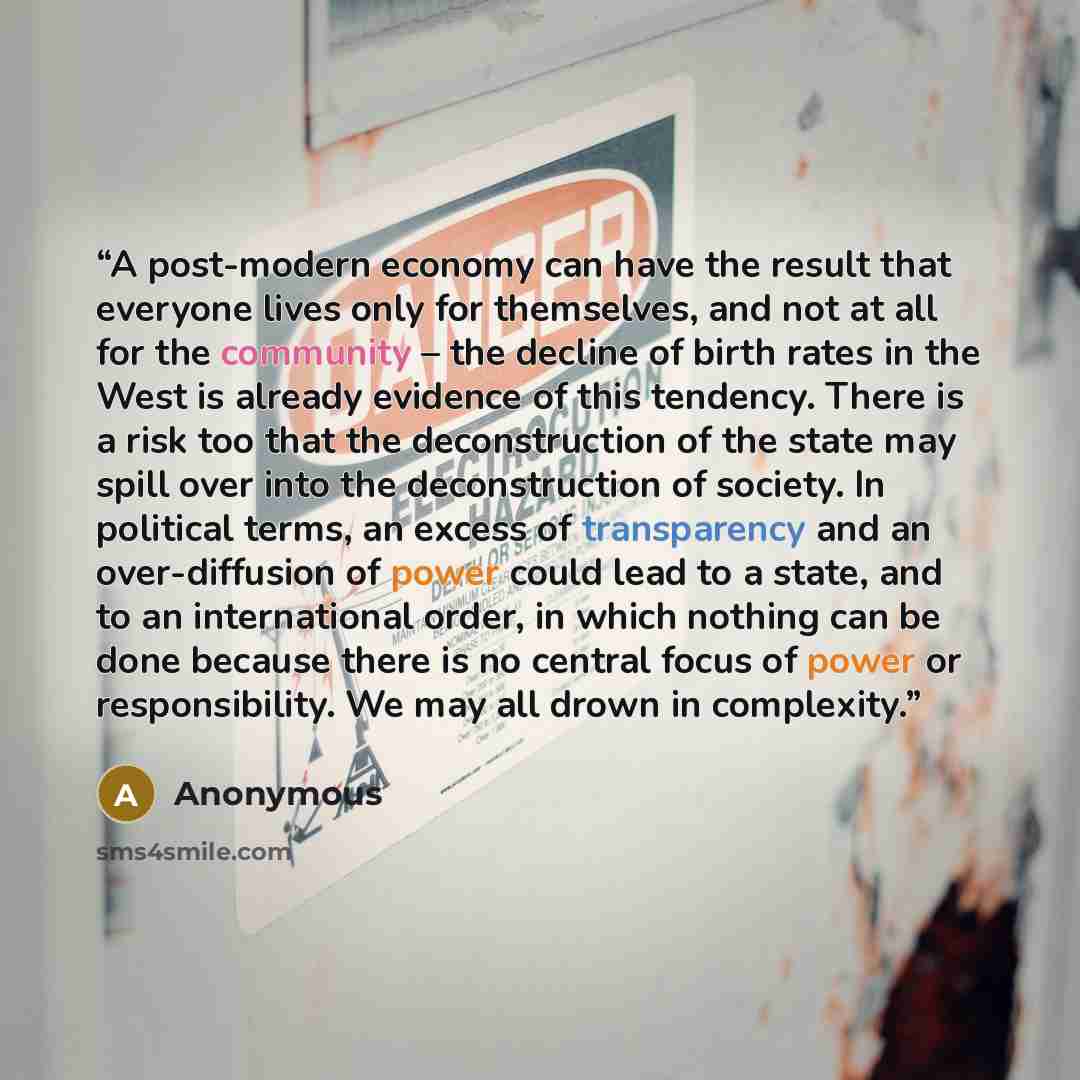 “A post-modern economy can have the result that everyone lives only for themselves, and not at all for the community – the decline of birth rates in the West is already evidence of this tendency. There is a risk too that the deconstruction of the state may spill over into the deconstruction of…” quote by Anonymous