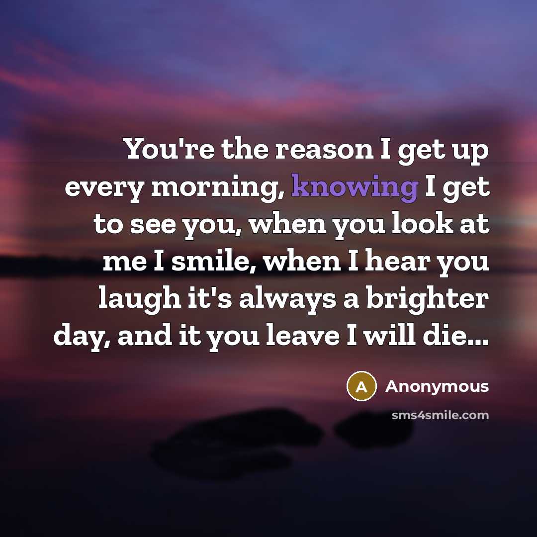 “You're the reason I get up every morning, knowing I get to see you, when you look at me I smile, when I hear you laugh it's always a brighter day, and it you leave I will die...” quote by Anonymous