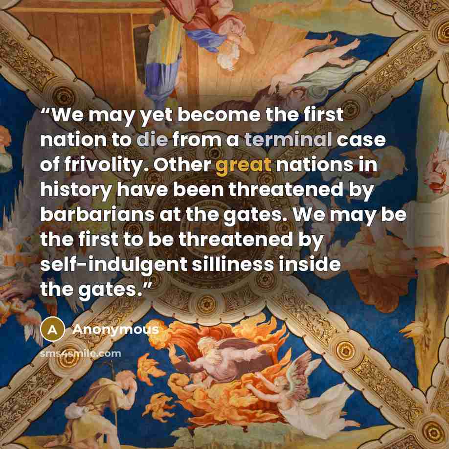 “We may yet become the first nation to die from a terminal case of frivolity. Other great nations in history have been threatened by barbarians at the gates. We may be the first to be threatened by self-indulgent silliness inside the gates.” quote by Anonymous